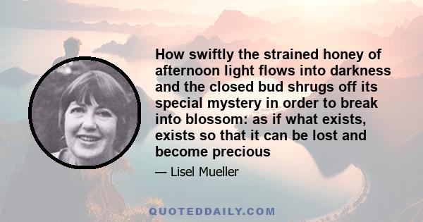 How swiftly the strained honey of afternoon light flows into darkness and the closed bud shrugs off its special mystery in order to break into blossom: as if what exists, exists so that it can be lost and become precious