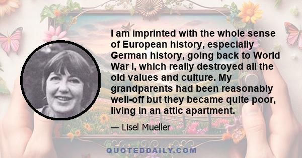 I am imprinted with the whole sense of European history, especially German history, going back to World War I, which really destroyed all the old values and culture. My grandparents had been reasonably well-off but they 