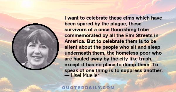 I want to celebrate these elms which have been spared by the plague, these survivors of a once flourishing tribe commemorated by all the Elm Streets in America. But to celebrate them is to be silent about the people who 