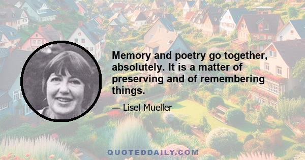 Memory and poetry go together, absolutely. It is a matter of preserving and of remembering things.