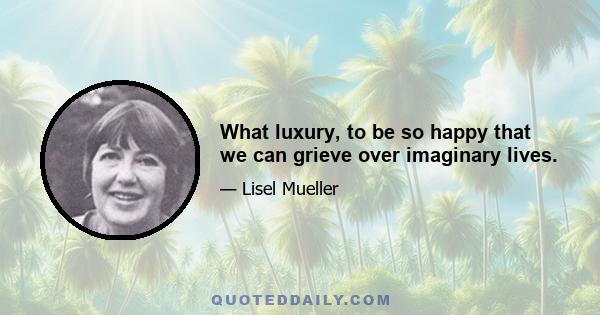 What luxury, to be so happy that we can grieve over imaginary lives.