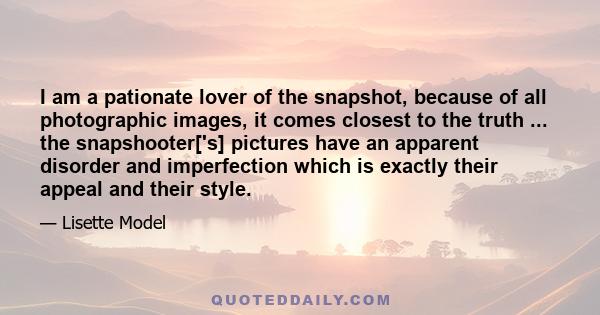 I am a pationate lover of the snapshot, because of all photographic images, it comes closest to the truth ... the snapshooter['s] pictures have an apparent disorder and imperfection which is exactly their appeal and