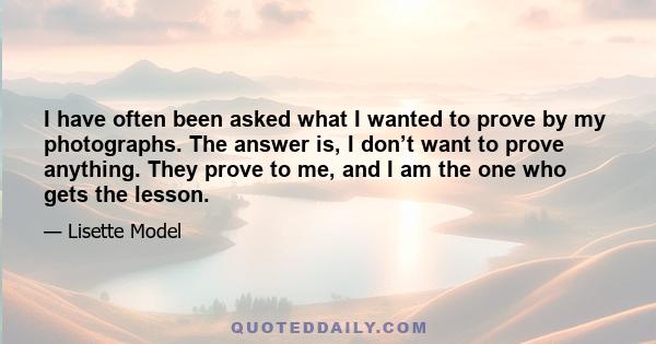 I have often been asked what I wanted to prove by my photographs. The answer is, I don’t want to prove anything. They prove to me, and I am the one who gets the lesson.