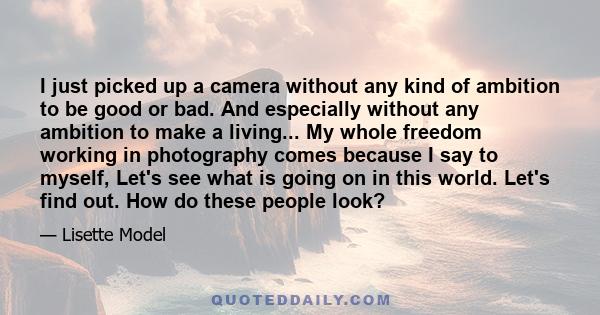 I just picked up a camera without any kind of ambition to be good or bad. And especially without any ambition to make a living... My whole freedom working in photography comes because I say to myself, Let's see what is