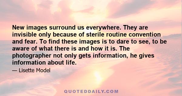 New images surround us everywhere. They are invisible only because of sterile routine convention and fear. To find these images is to dare to see, to be aware of what there is and how it is. The photographer not only