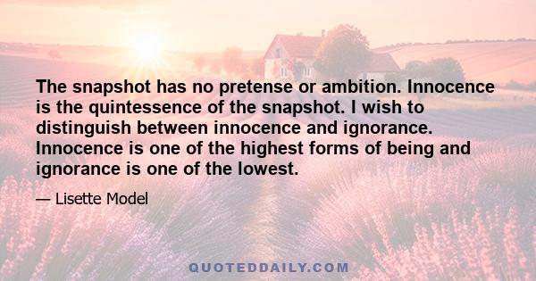 The snapshot has no pretense or ambition. Innocence is the quintessence of the snapshot. I wish to distinguish between innocence and ignorance. Innocence is one of the highest forms of being and ignorance is one of the