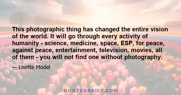 This photographic thing has changed the entire vision of the world. It will go through every activity of humanity - science, medicine, space, ESP, for peace, against peace, entertainment, television, movies, all of them 