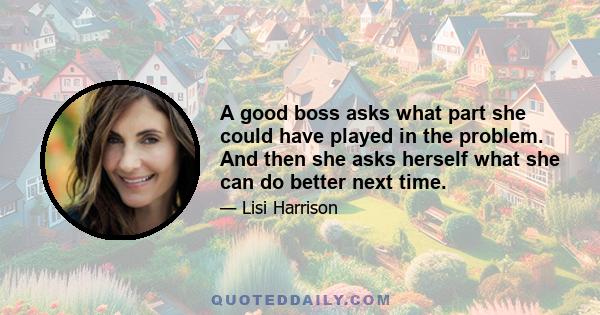 A good boss asks what part she could have played in the problem. And then she asks herself what she can do better next time.