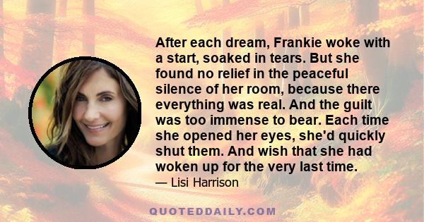 After each dream, Frankie woke with a start, soaked in tears. But she found no relief in the peaceful silence of her room, because there everything was real. And the guilt was too immense to bear. Each time she opened