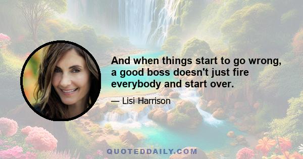 And when things start to go wrong, a good boss doesn't just fire everybody and start over.