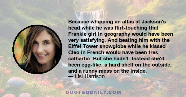 Because whipping an atlas at Jackson's head while he was flirt-touching that Frankie girl in geography would have been very satisfying. And beating him with the Eiffel Tower snowglobe while he kissed Cleo in French