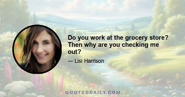 Do you work at the grocery store? Then why are you checking me out?