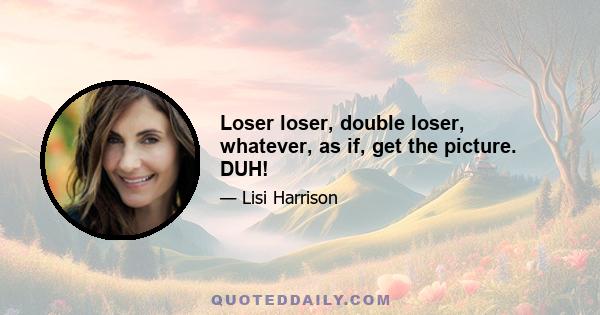 Loser loser, double loser, whatever, as if, get the picture. DUH!