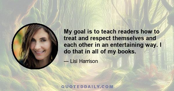 My goal is to teach readers how to treat and respect themselves and each other in an entertaining way. I do that in all of my books.