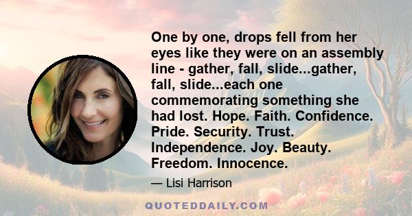 One by one, drops fell from her eyes like they were on an assembly line - gather, fall, slide...gather, fall, slide...each one commemorating something she had lost. Hope. Faith. Confidence. Pride. Security. Trust.