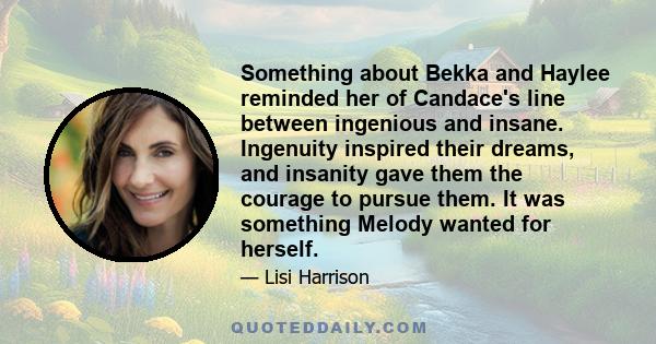 Something about Bekka and Haylee reminded her of Candace's line between ingenious and insane. Ingenuity inspired their dreams, and insanity gave them the courage to pursue them. It was something Melody wanted for