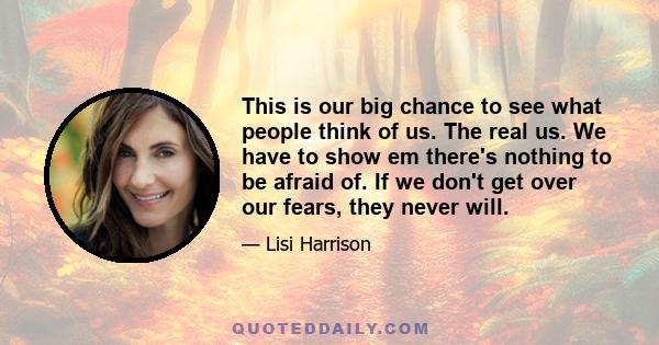 This is our big chance to see what people think of us. The real us. We have to show em there's nothing to be afraid of. If we don't get over our fears, they never will.