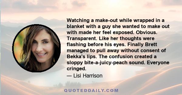 Watching a make-out while wrapped in a blanket with a guy she wanted to make out with made her feel exposed. Obvious. Transparent. Like her thoughts were flashing before his eyes. Finally Brett managed to pull away