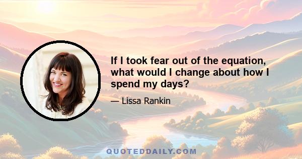 If I took fear out of the equation, what would I change about how I spend my days?