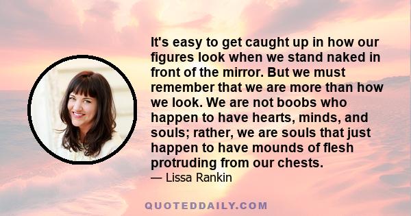 It's easy to get caught up in how our figures look when we stand naked in front of the mirror. But we must remember that we are more than how we look. We are not boobs who happen to have hearts, minds, and souls;