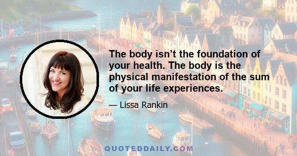 The body isn’t the foundation of your health. The body is the physical manifestation of the sum of your life experiences.