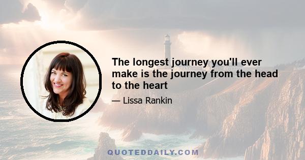 The longest journey you'll ever make is the journey from the head to the heart