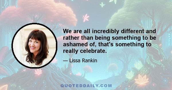 We are all incredibly different and rather than being something to be ashamed of, that's something to really celebrate.