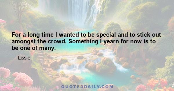 For a long time I wanted to be special and to stick out amongst the crowd. Something I yearn for now is to be one of many.