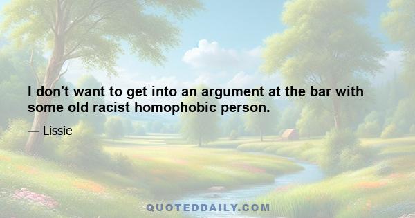 I don't want to get into an argument at the bar with some old racist homophobic person.