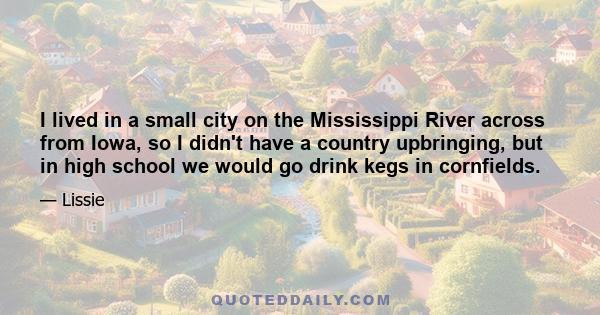 I lived in a small city on the Mississippi River across from Iowa, so I didn't have a country upbringing, but in high school we would go drink kegs in cornfields.