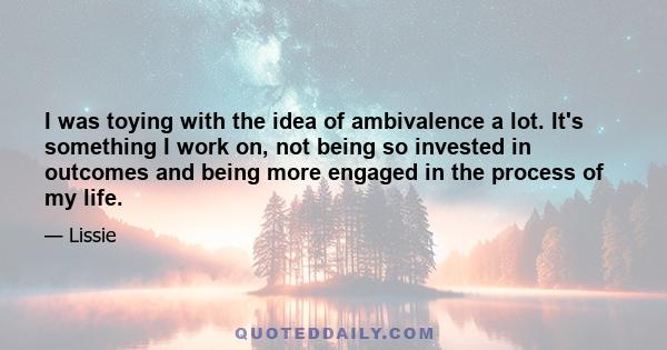 I was toying with the idea of ambivalence a lot. It's something I work on, not being so invested in outcomes and being more engaged in the process of my life.