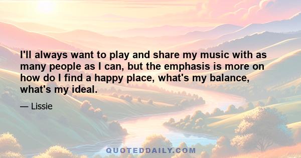 I'll always want to play and share my music with as many people as I can, but the emphasis is more on how do I find a happy place, what's my balance, what's my ideal.