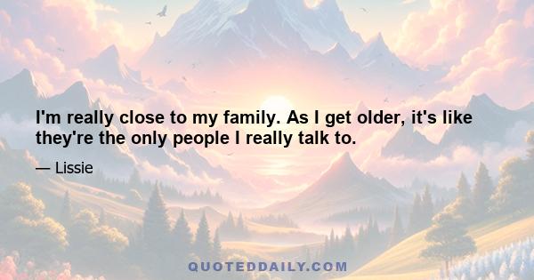 I'm really close to my family. As I get older, it's like they're the only people I really talk to.