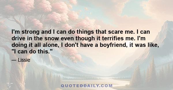 I'm strong and I can do things that scare me. I can drive in the snow even though it terrifies me. I'm doing it all alone, I don't have a boyfriend, it was like, I can do this.