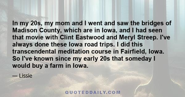 In my 20s, my mom and I went and saw the bridges of Madison County, which are in Iowa, and I had seen that movie with Clint Eastwood and Meryl Streep. I've always done these Iowa road trips. I did this transcendental