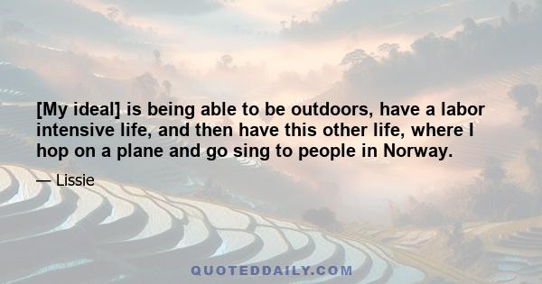 [My ideal] is being able to be outdoors, have a labor intensive life, and then have this other life, where I hop on a plane and go sing to people in Norway.