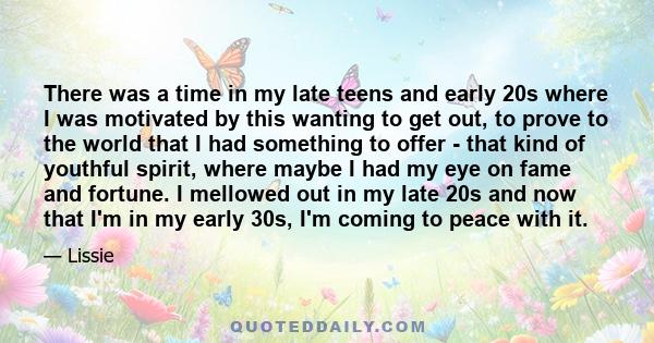 There was a time in my late teens and early 20s where I was motivated by this wanting to get out, to prove to the world that I had something to offer - that kind of youthful spirit, where maybe I had my eye on fame and