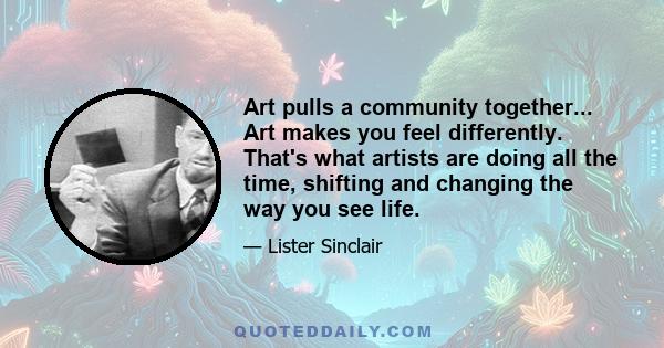 Art pulls a community together... Art makes you feel differently. That's what artists are doing all the time, shifting and changing the way you see life.