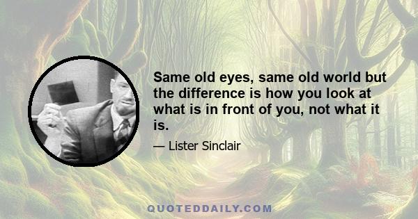 Same old eyes, same old world but the difference is how you look at what is in front of you, not what it is.