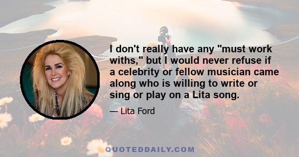 I don't really have any must work withs, but I would never refuse if a celebrity or fellow musician came along who is willing to write or sing or play on a Lita song.