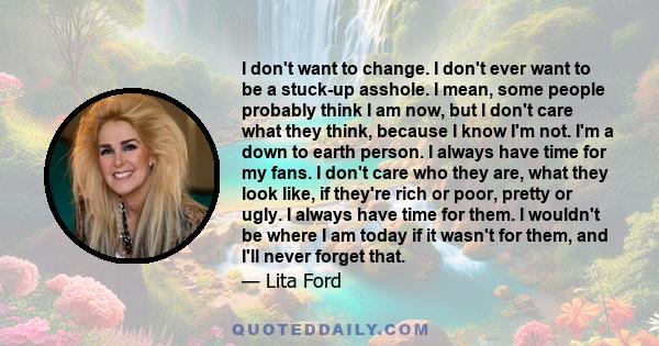 I don't want to change. I don't ever want to be a stuck-up asshole. I mean, some people probably think I am now, but I don't care what they think, because I know I'm not. I'm a down to earth person. I always have time