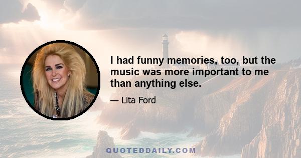 I had funny memories, too, but the music was more important to me than anything else.