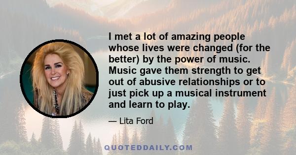 I met a lot of amazing people whose lives were changed (for the better) by the power of music. Music gave them strength to get out of abusive relationships or to just pick up a musical instrument and learn to play.