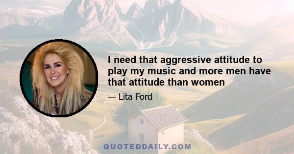 I need that aggressive attitude to play my music and more men have that attitude than women