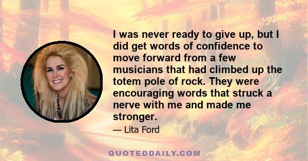 I was never ready to give up, but I did get words of confidence to move forward from a few musicians that had climbed up the totem pole of rock. They were encouraging words that struck a nerve with me and made me