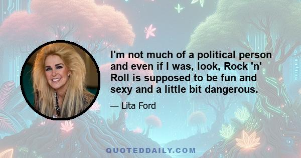 I'm not much of a political person and even if I was, look, Rock 'n' Roll is supposed to be fun and sexy and a little bit dangerous.