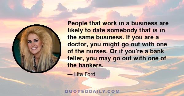 People that work in a business are likely to date somebody that is in the same business. If you are a doctor, you might go out with one of the nurses. Or if you're a bank teller, you may go out with one of the bankers.