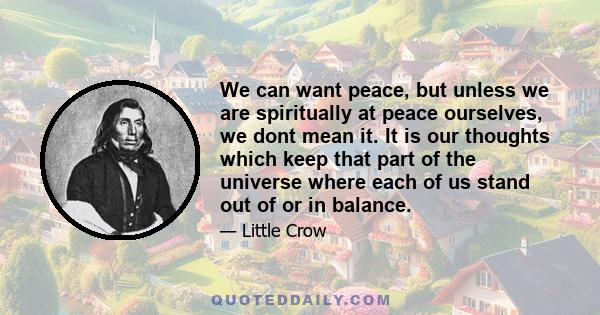 We can want peace, but unless we are spiritually at peace ourselves, we dont mean it. It is our thoughts which keep that part of the universe where each of us stand out of or in balance.