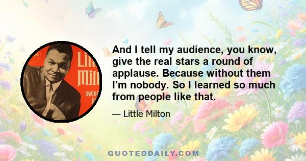 And I tell my audience, you know, give the real stars a round of applause. Because without them I'm nobody. So I learned so much from people like that.