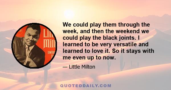 We could play them through the week, and then the weekend we could play the black joints. I learned to be very versatile and learned to love it. So it stays with me even up to now.